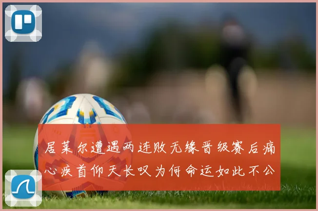居莱尔遭遇两连败无缘晋级赛后痛心疾首仰天长叹为何命运如此不公