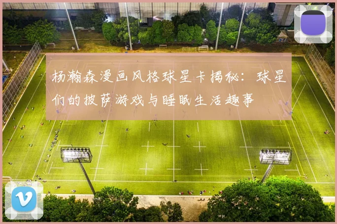 杨瀚森漫画风格球星卡揭秘：球星们的披萨游戏与睡眠生活趣事