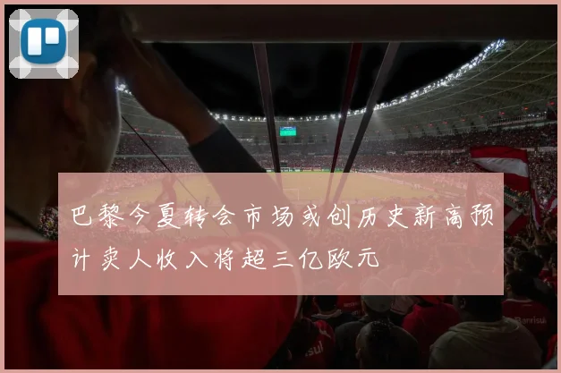 巴黎今夏转会市场或创历史新高预计卖人收入将超三亿欧元