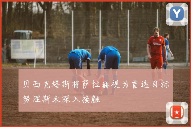 贝西克塔斯将萨拉赫视为首选目标努涅斯未深入接触